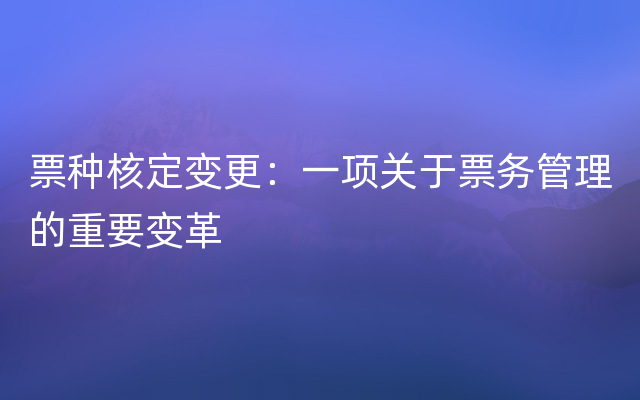 票种核定变更：一项关于票务管理的重要变革