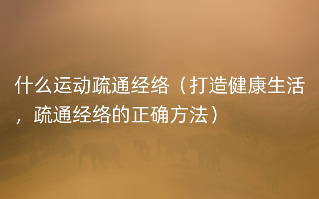 什么运动疏通经络（打造健康生活，疏通经络的正确方法）