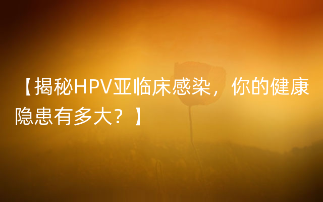 【揭秘HPV亚临床感染，你的健康隐患有多大？】