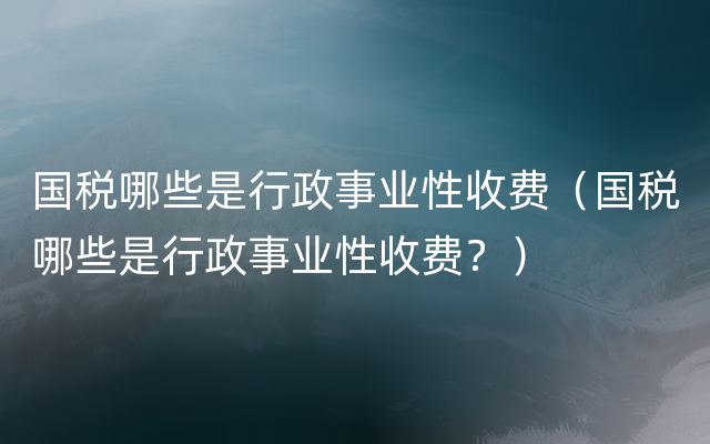 国税哪些是行政事业性收费（国税哪些是行政事业性收费？）