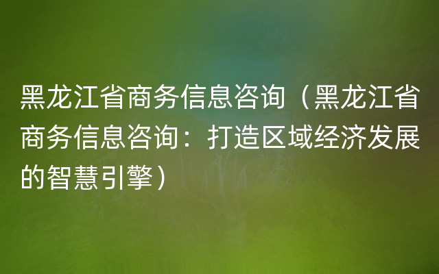 黑龙江省商务信息咨询（黑龙江省商务信息咨询：打造区域经济发展的智慧引擎）