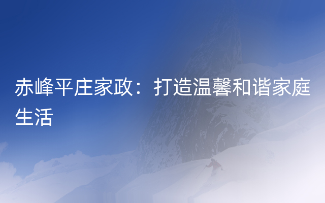 赤峰平庄家政：打造温馨和谐家庭生活