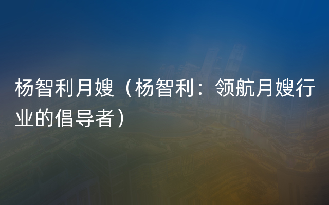 杨智利月嫂（杨智利：领航月嫂行业的倡导者）