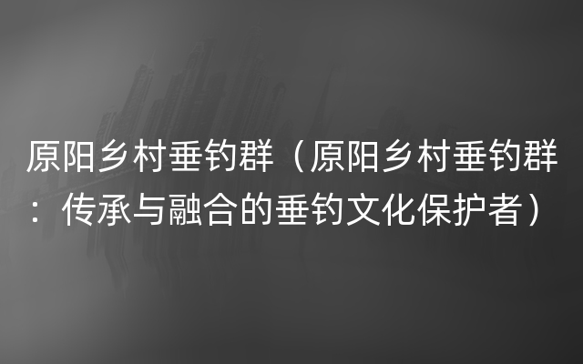 原阳乡村垂钓群（原阳乡村垂钓群：传承与融合的垂钓文化保护者）