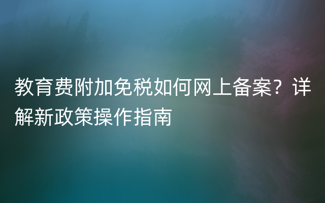 教育费附加免税如何网上备案？详解新政策操作指南