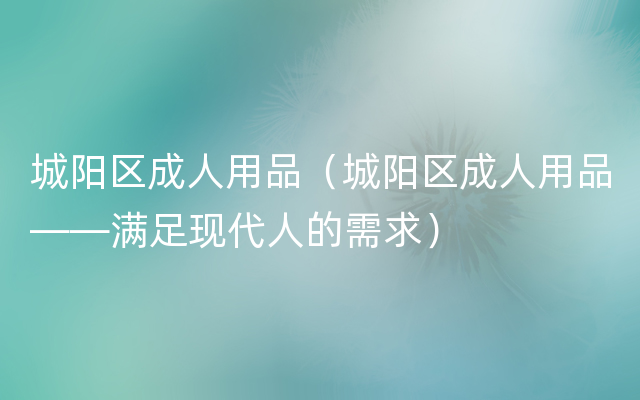 城阳区成人用品（城阳区成人用品——满足现代人的