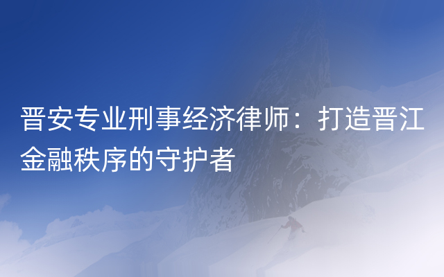 晋安专业刑事经济律师：打造晋江金融秩序的守护者