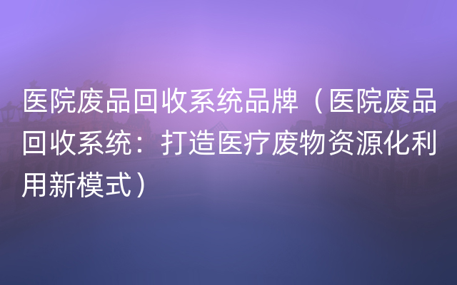 医院废品回收系统品牌（医院废品回收系统：打造医疗废物资源化利用新模式）