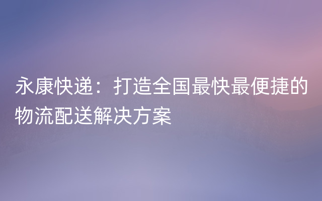 永康快递：打造全国最快最便捷的物流配送解决方案