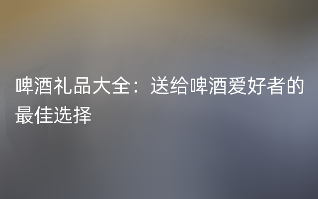 啤酒礼品大全：送给啤酒爱好者的最佳选择