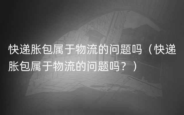 快递胀包属于物流的问题吗（快递胀包属于物流的问题吗？）