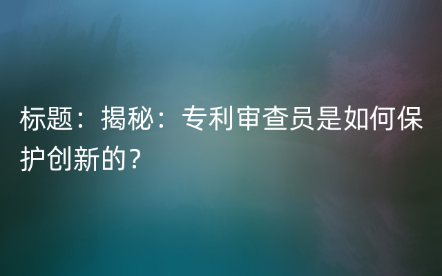 标题：揭秘：专利审查员是如何保护创新的？