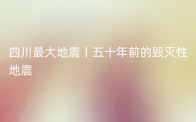 四川最大地震丨五十年前的毁灭性地震