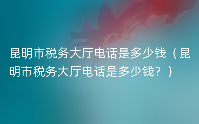 昆明市税务大厅电话是多少钱（昆明市税务大厅电话是多少钱？）