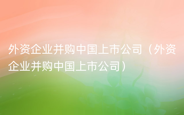 外资企业并购中国上市公司（外资企业并购中国上市公司）