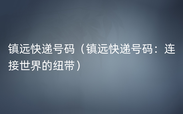 镇远快递号码（镇远快递号码：连接世界的纽带）