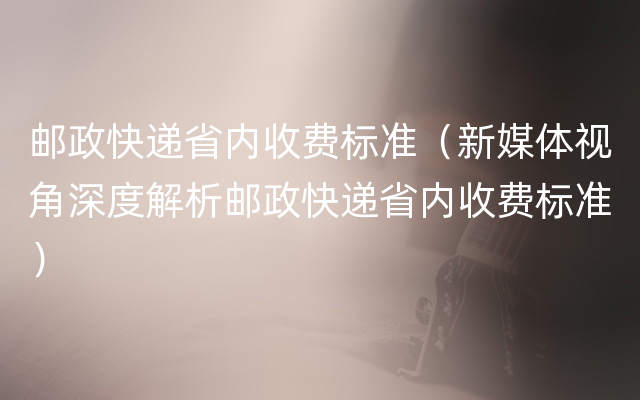 邮政快递省内收费标准（新媒体视角深度解析邮政快递省内收费标准）