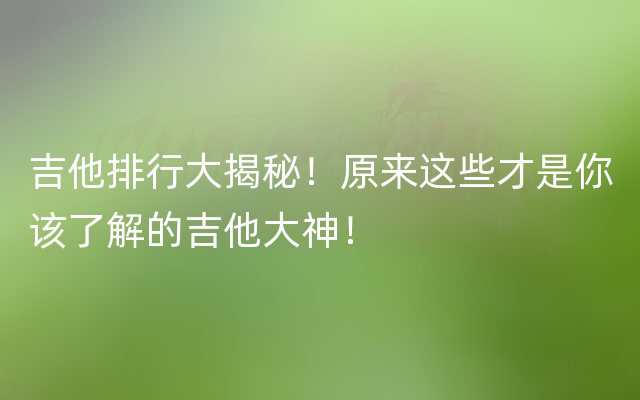 吉他排行大揭秘！原来这些才是你该了解的吉他大神！