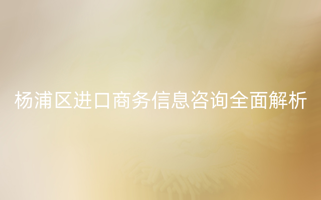 杨浦区进口商务信息咨询全面解析