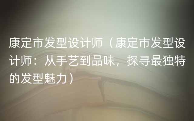 康定市发型设计师（康定市发型设计师：从手艺到品味，探寻最独特的发型魅力）