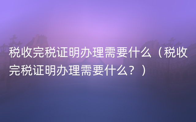 税收完税证明办理需要什么（税收完税证明办理需要什么？）