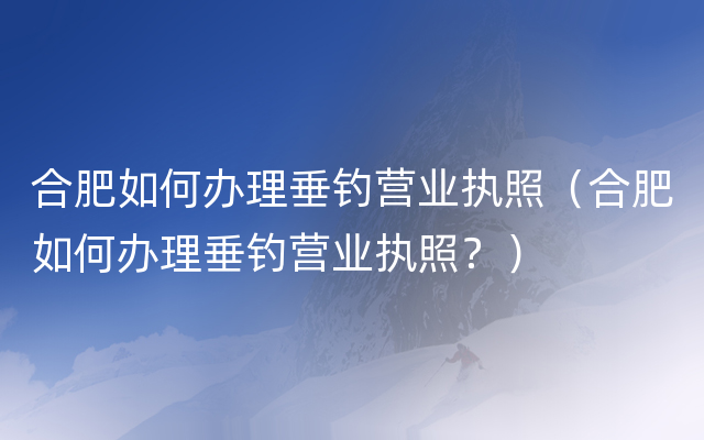 合肥如何办理垂钓营业执照（合肥如何办理垂钓营业执照？）