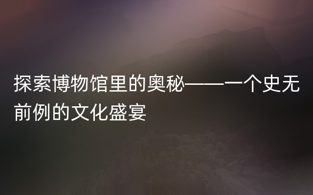 探索博物馆里的奥秘——一个史无前例的文化盛宴