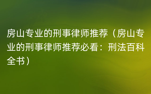 房山专业的刑事律师推荐（房山专业的刑事律师推荐必看：刑法百科全书）