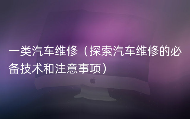 一类汽车维修（探索汽车维修的必备技术和注意事项）