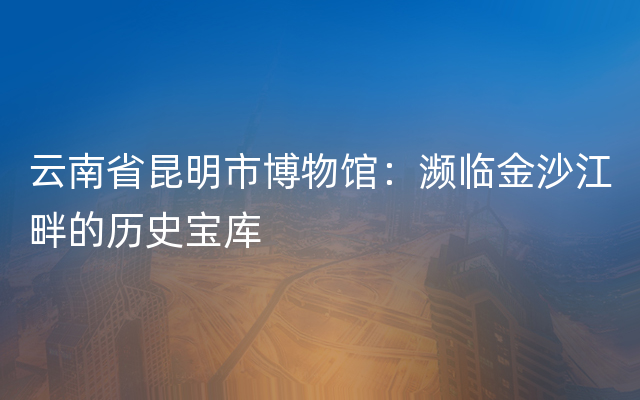 云南省昆明市博物馆：濒临金沙江畔的历史宝库