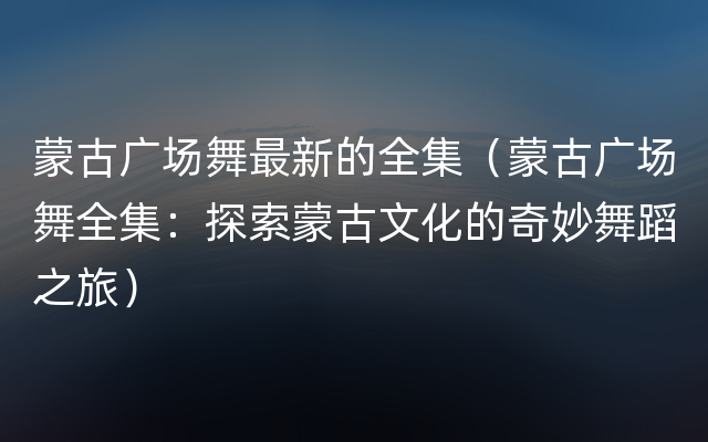 蒙古广场舞最新的全集（蒙古广场舞全集：探索蒙古