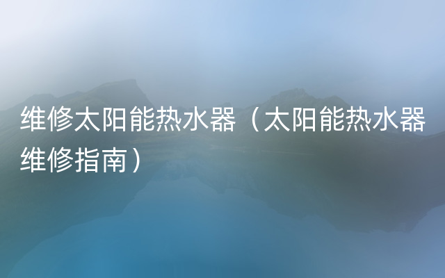 维修太阳能热水器（太阳能热水器维修指南）