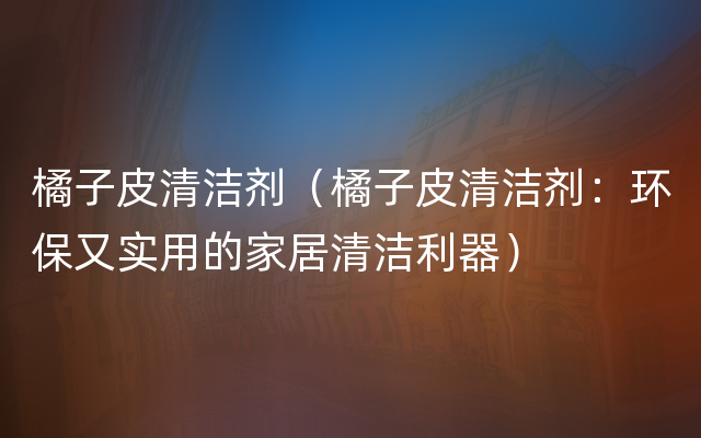 橘子皮清洁剂（橘子皮清洁剂：环保又实用的家居清洁利器）