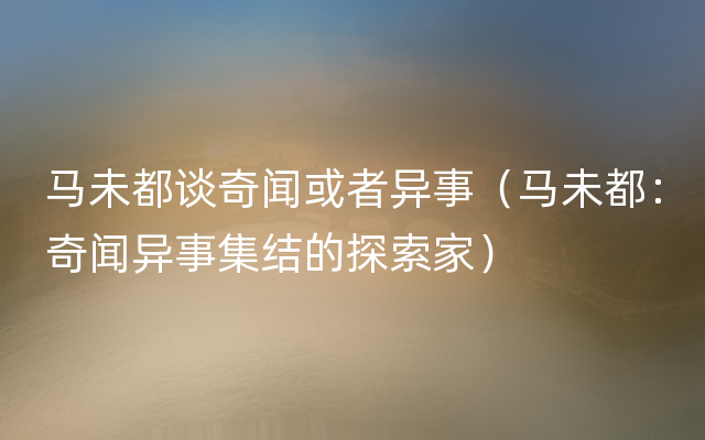 马未都谈奇闻或者异事（马未都：奇闻异事集结的探索家）