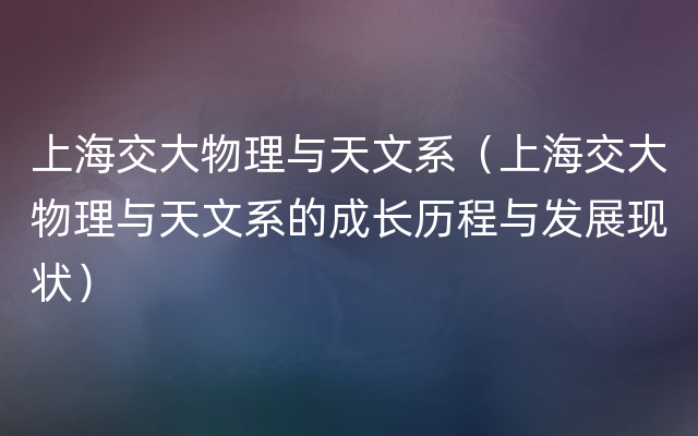 上海交大物理与天文系（上海交大物理与天文系的成长历程与发展现状）