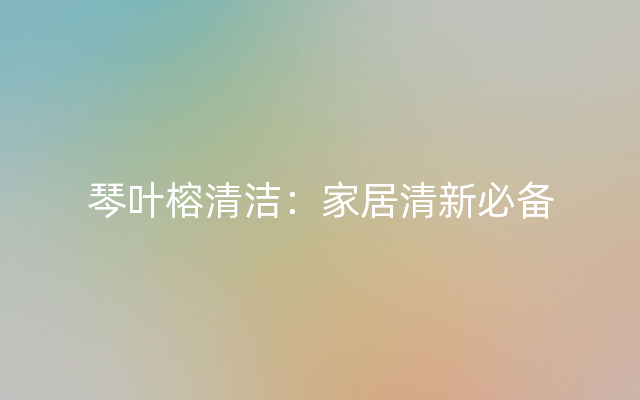 琴叶榕清洁：家居清新必备