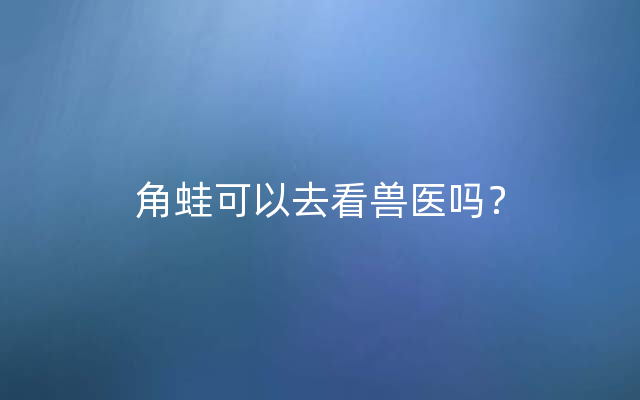 角蛙可以去看兽医吗？