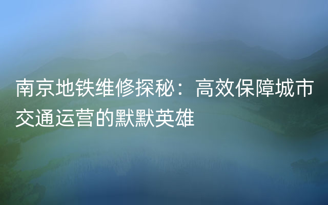 南京地铁维修探秘：高效保障城市交通运营的默默英雄