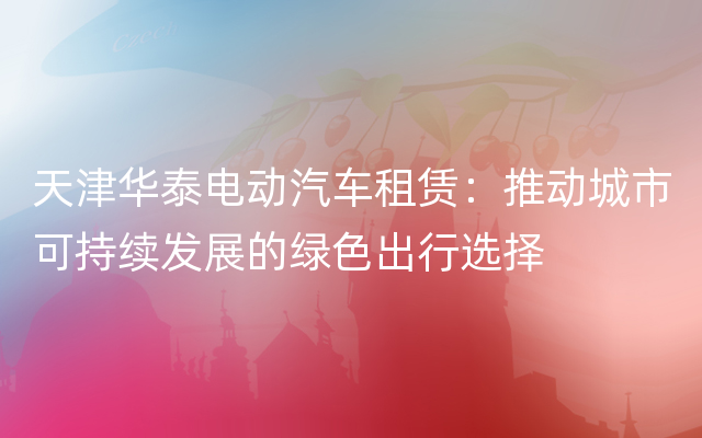 天津华泰电动汽车租赁：推动城市可持续发展的绿色