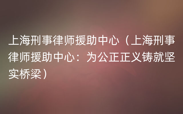 上海刑事律师援助中心（上海刑事律师援助中心：为公正正义铸就坚实桥梁）