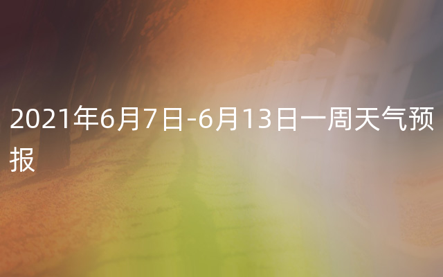 2021年6月7日-6月13日一周天气预报