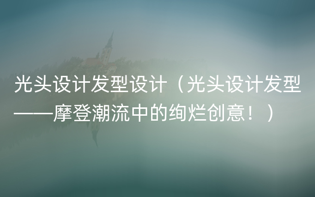 光头设计发型设计（光头设计发型——摩登潮流中的绚烂创意！）