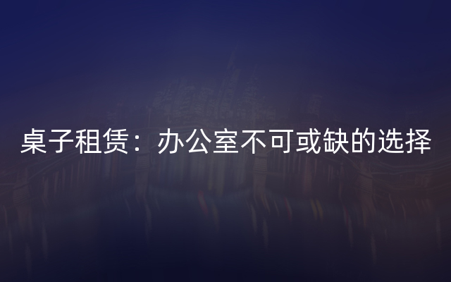 桌子租赁：办公室不可或缺的选择