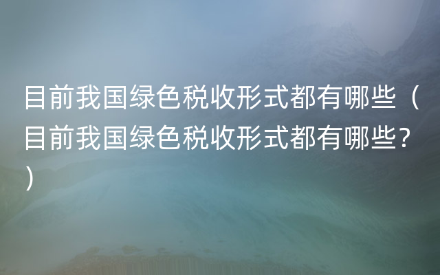 目前我国绿色税收形式都有哪些（目前我国绿色税收形式都有哪些？）