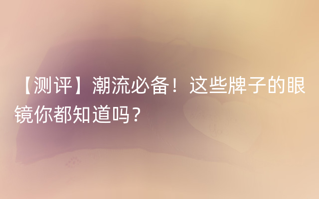 【测评】潮流必备！这些牌子的眼镜你都知道吗？