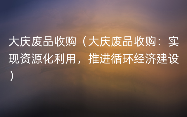 大庆废品收购（大庆废品收购：实现资源化利用，推进循环经济建设）