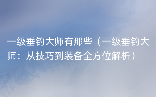 一级垂钓大师有那些（一级垂钓大师：从技巧到装备全方位解析）