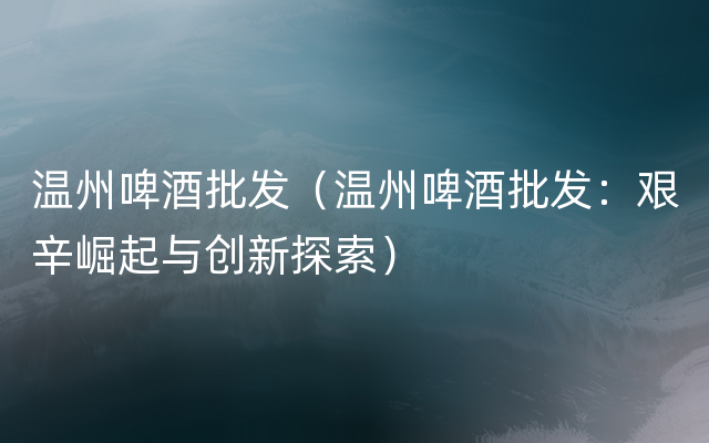 温州啤酒批发（温州啤酒批发：艰辛崛起与创新探索）