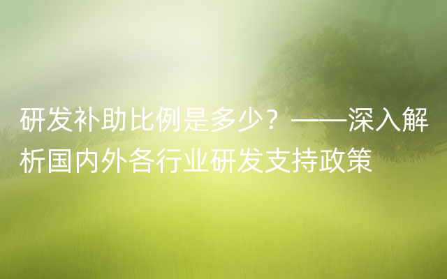 研发补助比例是多少？——深入解析国内外各行业研发支持政策