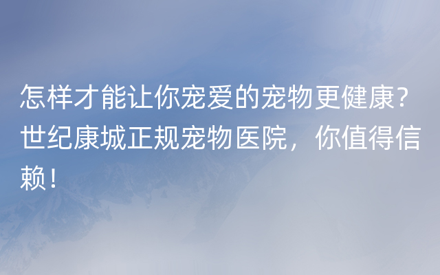 怎样才能让你宠爱的宠物更健康？世纪康城正规宠物医院，你值得信赖！